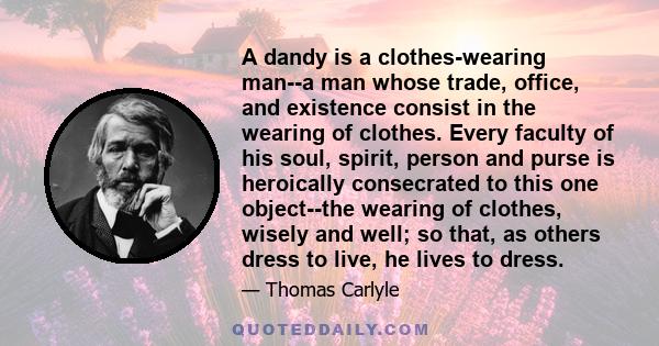 A dandy is a clothes-wearing man--a man whose trade, office, and existence consist in the wearing of clothes. Every faculty of his soul, spirit, person and purse is heroically consecrated to this one object--the wearing 