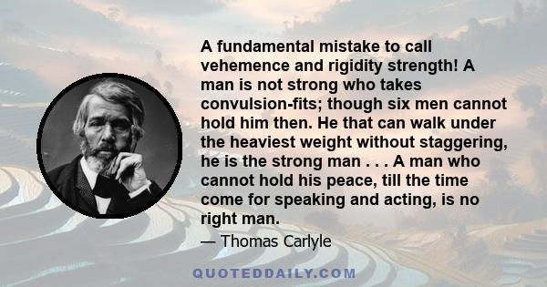 A fundamental mistake to call vehemence and rigidity strength! A man is not strong who takes convulsion-fits; though six men cannot hold him then. He that can walk under the heaviest weight without staggering, he is the 