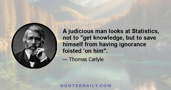 A judicious man looks at Statistics, not to get knowledge, but to save himself from having ignorance foisted 'on him.