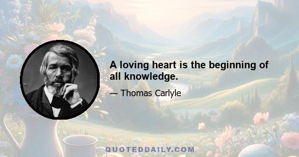 A loving heart is the beginning of all knowledge.