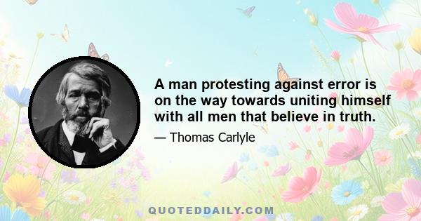 A man protesting against error is on the way towards uniting himself with all men that believe in truth.