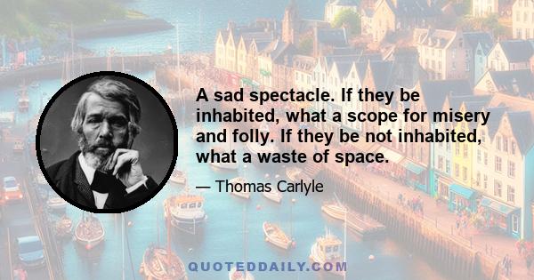 A sad spectacle. If they be inhabited, what a scope for misery and folly. If they be not inhabited, what a waste of space.