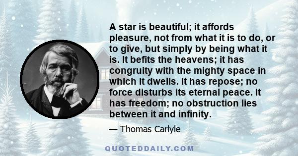 A star is beautiful; it affords pleasure, not from what it is to do, or to give, but simply by being what it is. It befits the heavens; it has congruity with the mighty space in which it dwells. It has repose; no force