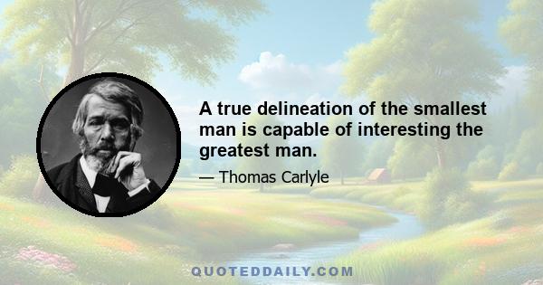 A true delineation of the smallest man is capable of interesting the greatest man.