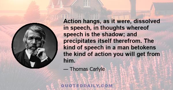 Action hangs, as it were, dissolved in speech, in thoughts whereof speech is the shadow; and precipitates itself therefrom. The kind of speech in a man betokens the kind of action you will get from him.