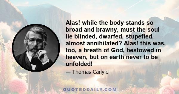 Alas! while the body stands so broad and brawny, must the soul lie blinded, dwarfed, stupefied, almost annihilated? Alas! this was, too, a breath of God, bestowed in heaven, but on earth never to be unfolded!