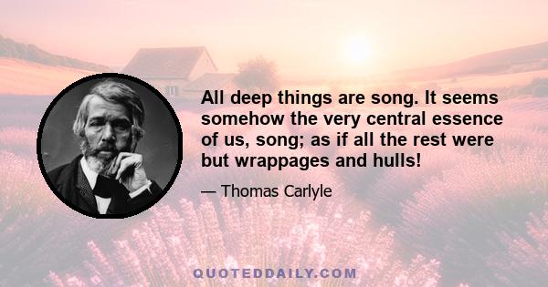 All deep things are song. It seems somehow the very central essence of us, song; as if all the rest were but wrappages and hulls!