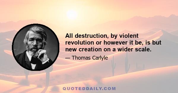 All destruction, by violent revolution or however it be, is but new creation on a wider scale.