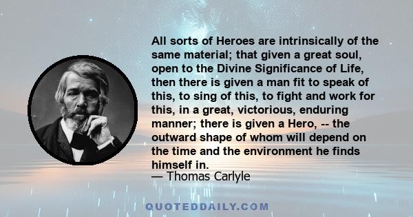 All sorts of Heroes are intrinsically of the same material; that given a great soul, open to the Divine Significance of Life, then there is given a man fit to speak of this, to sing of this, to fight and work for this,