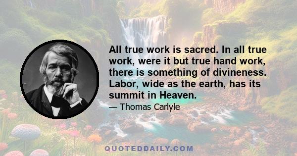 All true work is sacred. In all true work, were it but true hand work, there is something of divineness. Labor, wide as the earth, has its summit in Heaven.