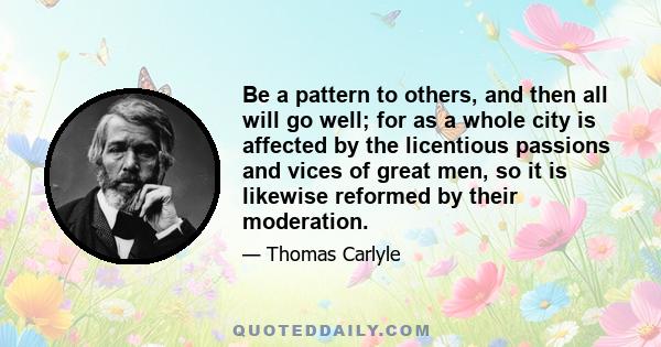 Be a pattern to others, and then all will go well; for as a whole city is affected by the licentious passions and vices of great men, so it is likewise reformed by their moderation.