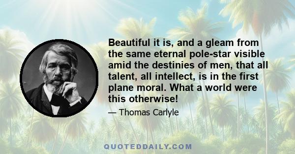 Beautiful it is, and a gleam from the same eternal pole-star visible amid the destinies of men, that all talent, all intellect, is in the first plane moral. What a world were this otherwise!