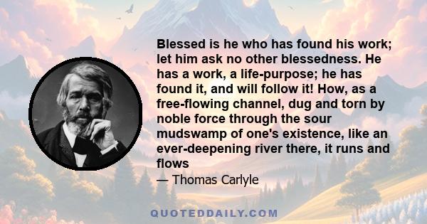 Blessed is he who has found his work; let him ask no other blessedness. He has a work, a life-purpose; he has found it, and will follow it! How, as a free-flowing channel, dug and torn by noble force through the sour