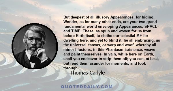 But deepest of all illusory Appearances, for hiding Wonder, as for many other ends, are your two grand fundamental world-enveloping Appearances, SPACE and TIME. These, as spun and woven for us from before Birth itself,