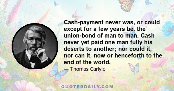 Cash-payment never was, or could except for a few years be, the union-bond of man to man. Cash never yet paid one man fully his deserts to another; nor could it, nor can it, now or henceforth to the end of the world.