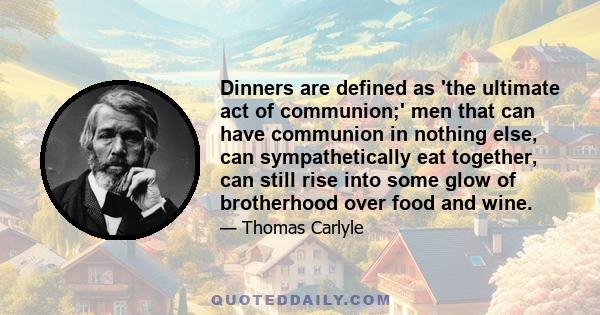 Dinners are defined as 'the ultimate act of communion;' men that can have communion in nothing else, can sympathetically eat together, can still rise into some glow of brotherhood over food and wine.