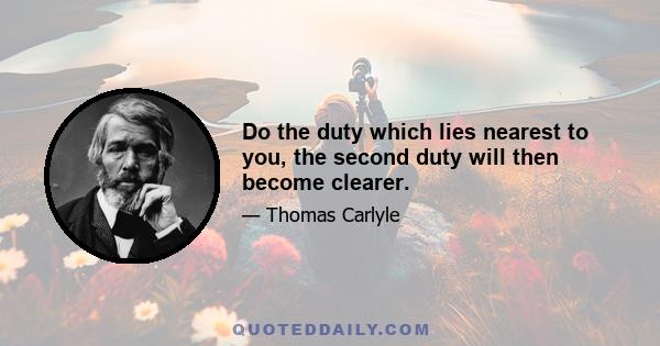 Do the duty which lies nearest to you, the second duty will then become clearer.