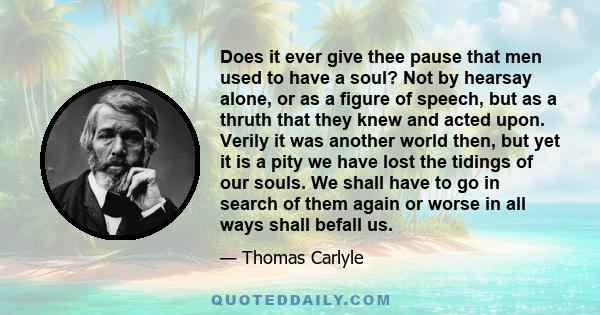 Does it ever give thee pause that men used to have a soul? Not by hearsay alone, or as a figure of speech, but as a thruth that they knew and acted upon. Verily it was another world then, but yet it is a pity we have