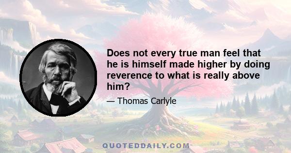 Does not every true man feel that he is himself made higher by doing reverence to what is really above him?