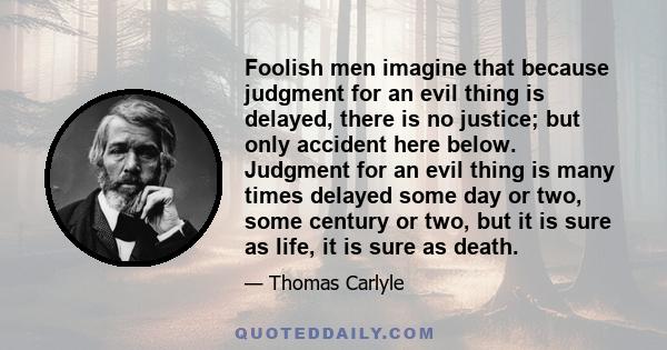 Foolish men imagine that because judgment for an evil thing is delayed, there is no justice; but only accident here below. Judgment for an evil thing is many times delayed some day or two, some century or two, but it is 