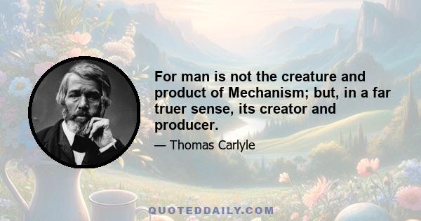 For man is not the creature and product of Mechanism; but, in a far truer sense, its creator and producer.