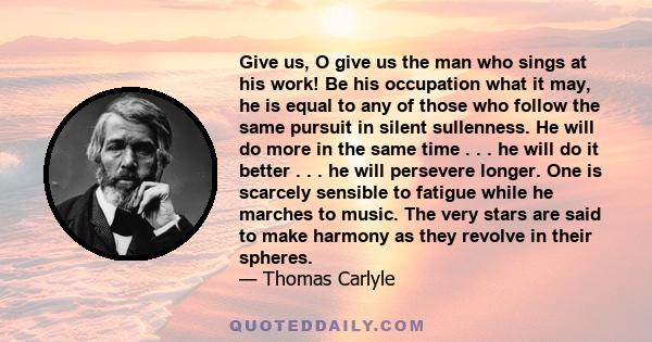 Give us, O give us the man who sings at his work! Be his occupation what it may, he is equal to any of those who follow the same pursuit in silent sullenness. He will do more in the same time . . . he will do it better