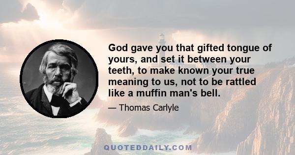 God gave you that gifted tongue of yours, and set it between your teeth, to make known your true meaning to us, not to be rattled like a muffin man's bell.