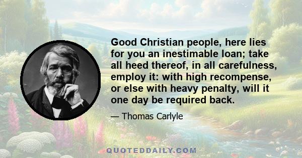 Good Christian people, here lies for you an inestimable loan; take all heed thereof, in all carefulness, employ it: with high recompense, or else with heavy penalty, will it one day be required back.