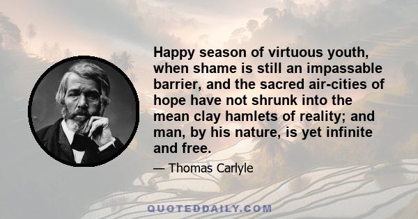 Happy season of virtuous youth, when shame is still an impassable barrier, and the sacred air-cities of hope have not shrunk into the mean clay hamlets of reality; and man, by his nature, is yet infinite and free.