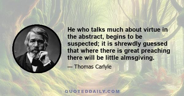 He who talks much about virtue in the abstract, begins to be suspected; it is shrewdly guessed that where there is great preaching there will be little almsgiving.