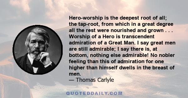 Hero-worship is the deepest root of all; the tap-root, from which in a great degree all the rest were nourished and grown . . . Worship of a Hero is transcendent admiration of a Great Man. I say great men are still