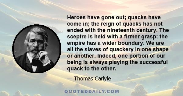 Heroes have gone out; quacks have come in; the reign of quacks has not ended with the nineteenth century. The sceptre is held with a firmer grasp; the empire has a wider boundary. We are all the slaves of quackery in