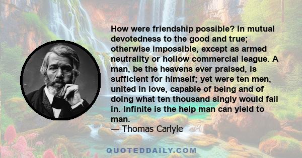 How were friendship possible? In mutual devotedness to the good and true; otherwise impossible, except as armed neutrality or hollow commercial league. A man, be the heavens ever praised, is sufficient for himself; yet