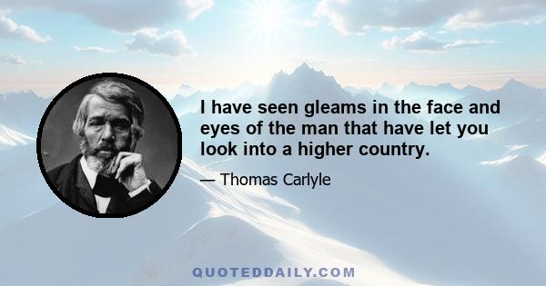 I have seen gleams in the face and eyes of the man that have let you look into a higher country.