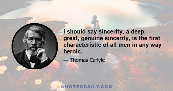 I should say sincerity, a deep, great, genuine sincerity, is the first characteristic of all men in any way heroic.