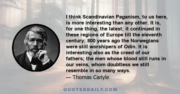 I think Scandinavian Paganism, to us here, is more interesting than any other. It is, for one thing, the latest; it continued in these regions of Europe till the eleventh century; 800 years ago the Norwegians were still 