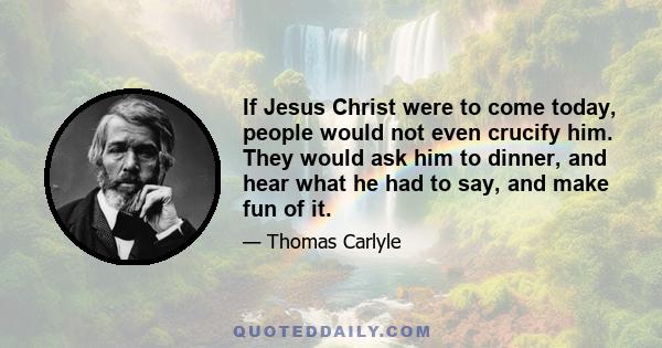 If Jesus Christ were to come today, people would not even crucify him. They would ask him to dinner, and hear what he had to say, and make fun of it.