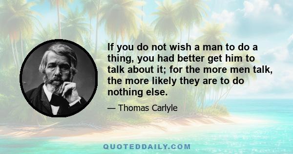 If you do not wish a man to do a thing, you had better get him to talk about it; for the more men talk, the more likely they are to do nothing else.