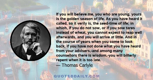 If you will believe me, you who are young, yours is the golden season of life. As you have heard it called, so it verily is, the seed-time of life; in which, if you do not sow, or if you sow tares instead of wheat, you