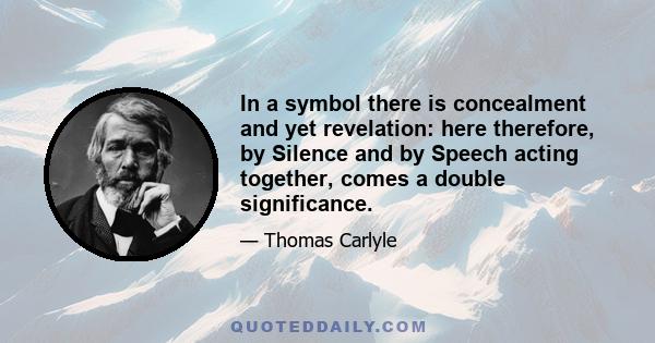 In a symbol there is concealment and yet revelation: here therefore, by silence and by speech acting together, comes a double significance. In the symbol proper, what we can call a symbol, there is ever, more or less