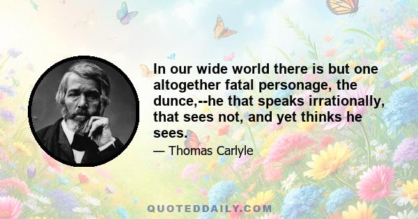 In our wide world there is but one altogether fatal personage, the dunce,--he that speaks irrationally, that sees not, and yet thinks he sees.