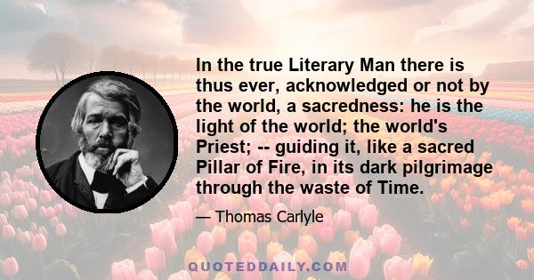 In the true Literary Man there is thus ever, acknowledged or not by the world, a sacredness: he is the light of the world; the world's Priest; -- guiding it, like a sacred Pillar of Fire, in its dark pilgrimage through