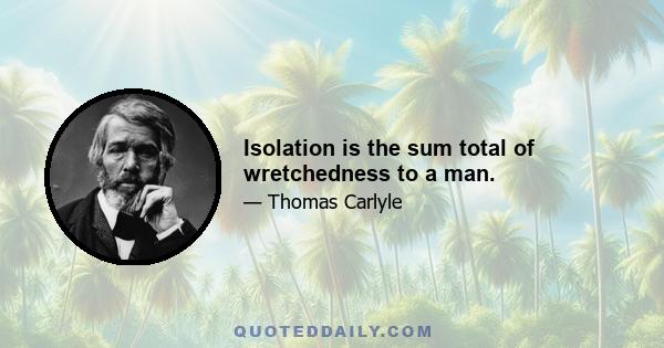 Isolation is the sum total of wretchedness to a man.