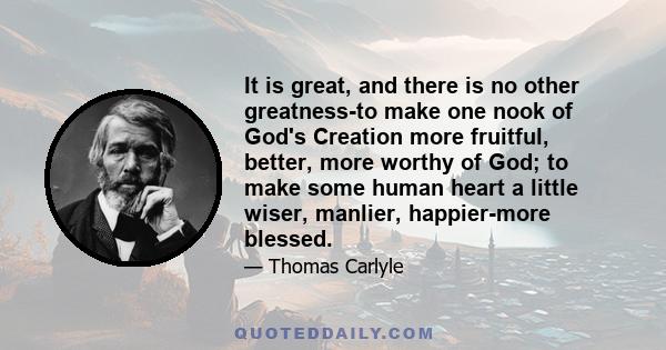 It is great, and there is no other greatness-to make one nook of God's Creation more fruitful, better, more worthy of God; to make some human heart a little wiser, manlier, happier-more blessed.