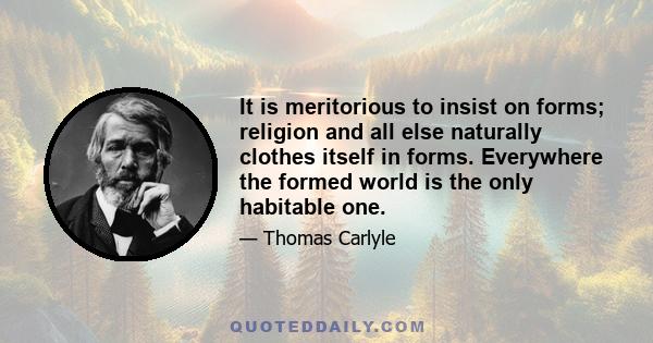 It is meritorious to insist on forms; religion and all else naturally clothes itself in forms. Everywhere the formed world is the only habitable one.