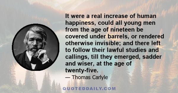 It were a real increase of human happiness, could all young men from the age of nineteen be covered under barrels, or rendered otherwise invisible; and there left to follow their lawful studies and callings, till they