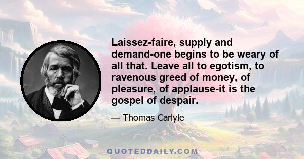 Laissez-faire, supply and demand-one begins to be weary of all that. Leave all to egotism, to ravenous greed of money, of pleasure, of applause-it is the gospel of despair.