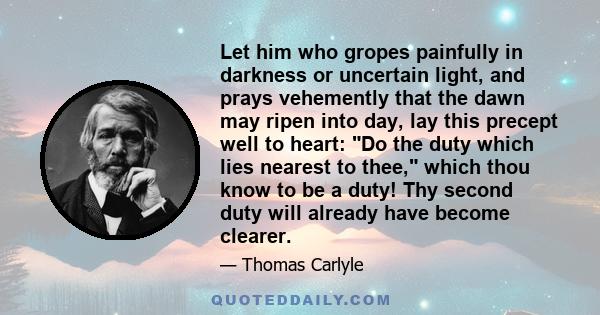 Let him who gropes painfully in darkness or uncertain light, and prays vehemently that the dawn may ripen into day, lay this precept well to heart: Do the duty which lies nearest to thee, which thou know to be a duty!