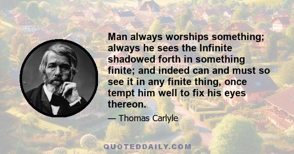 Man always worships something; always he sees the Infinite shadowed forth in something finite; and indeed can and must so see it in any finite thing, once tempt him well to fix his eyes thereon.