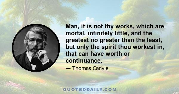 Man, it is not thy works, which are mortal, infinitely little, and the greatest no greater than the least, but only the spirit thou workest in, that can have worth or continuance.